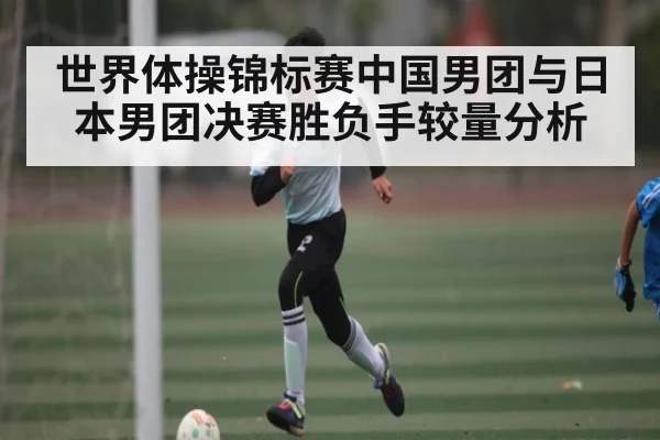 世界体操锦标赛中国男团与日本男团决赛胜负手较量分析 - KAIYUN SPORTS