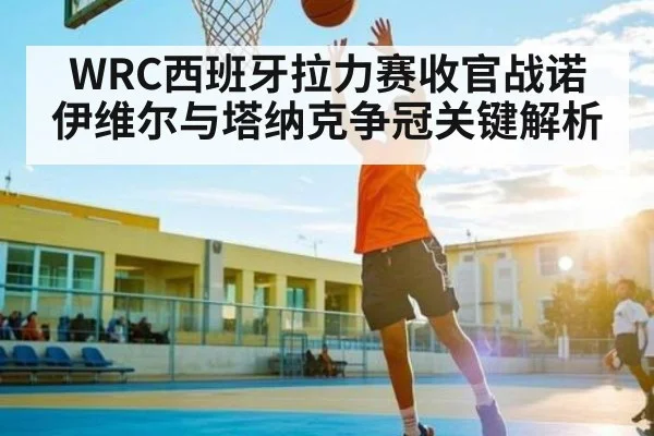 WRC西班牙拉力赛收官战诺伊维尔与塔纳克争冠关键解析 - KAIYUN SPORTS