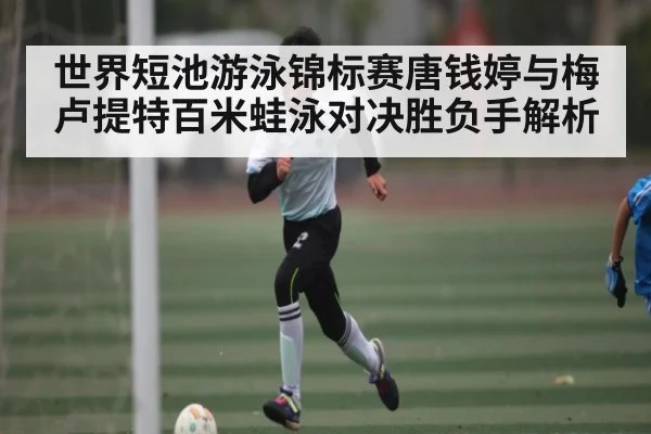世界短池游泳锦标赛唐钱婷与梅卢提特百米蛙泳对决胜负手解析 - KAIYUN SPORTS